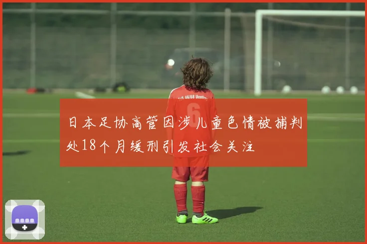 日本足协高管因涉儿童色情被捕判处18个月缓刑引发社会关注
