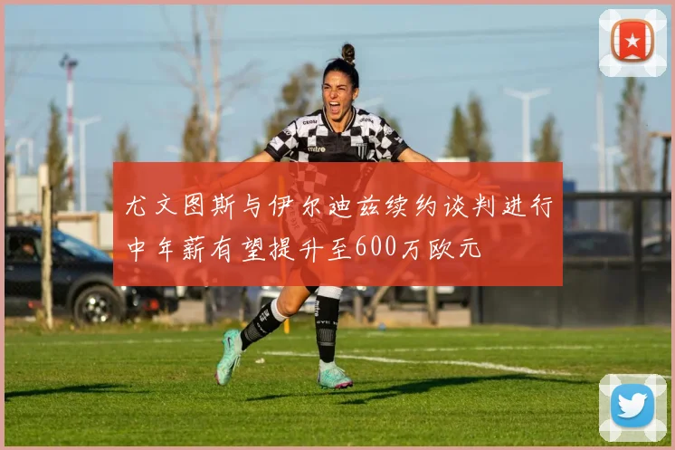尤文图斯与伊尔迪兹续约谈判进行中年薪有望提升至600万欧元
