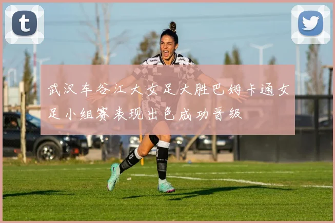武汉车谷江大女足大胜巴姆卡通女足小组赛表现出色成功晋级