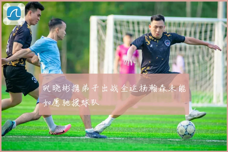 巩晓彬携弟子出战全运杨瀚森未能如愿驰援球队