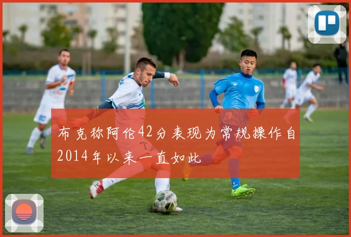 布克称阿伦42分表现为常规操作自2014年以来一直如此