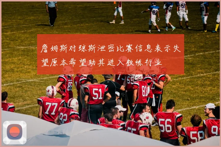 詹姆斯对琼斯泄密比赛信息表示失望原本希望助其进入教练行业