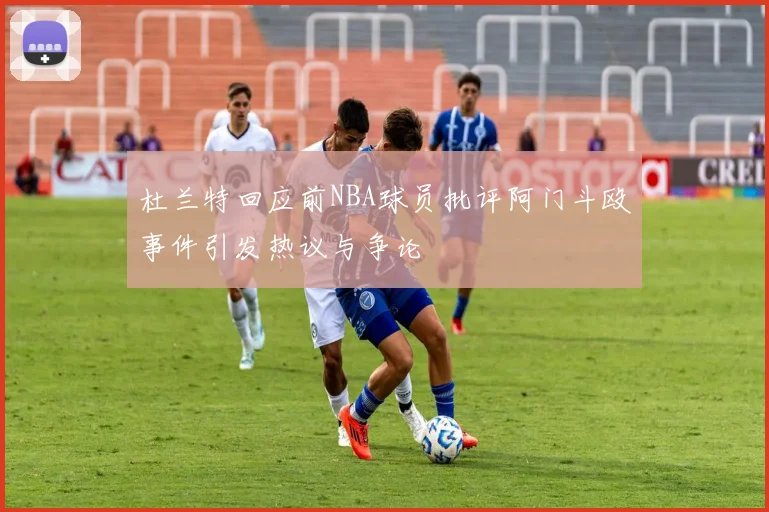 杜兰特回应前NBA球员批评阿门斗殴事件引发热议与争论