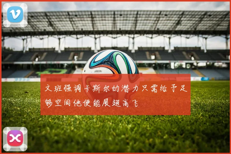 文班强调卡斯尔的潜力只需给予足够空间他便能展翅高飞