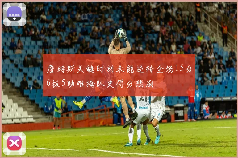 詹姆斯关键时刻未能逆转全场15分6板5助难掩队史得分悲剧