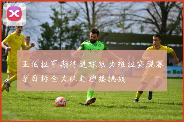 亚伯拉罕期待进球助力维拉实现赛季目标全力以赴迎接挑战