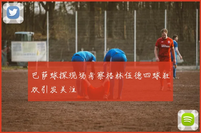 巴萨球探现场考察格林伍德四球狂欢引发关注