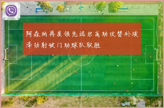 阿森纳再度领先诺尔高助攻替补埃泽劲射破门助球队取胜