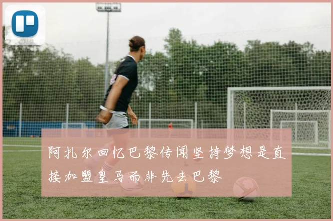 阿扎尔回忆巴黎传闻坚持梦想是直接加盟皇马而非先去巴黎