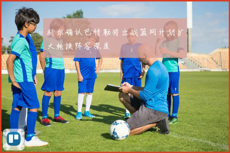 科尔确认巴特勒将出战篮网计划扩大轮换阵容深度