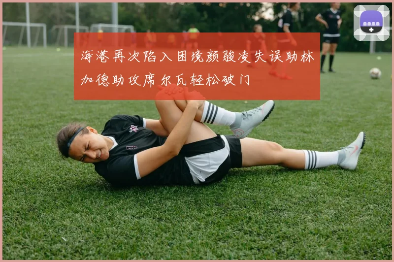 海港再次陷入困境颜骏凌失误助林加德助攻席尔瓦轻松破门