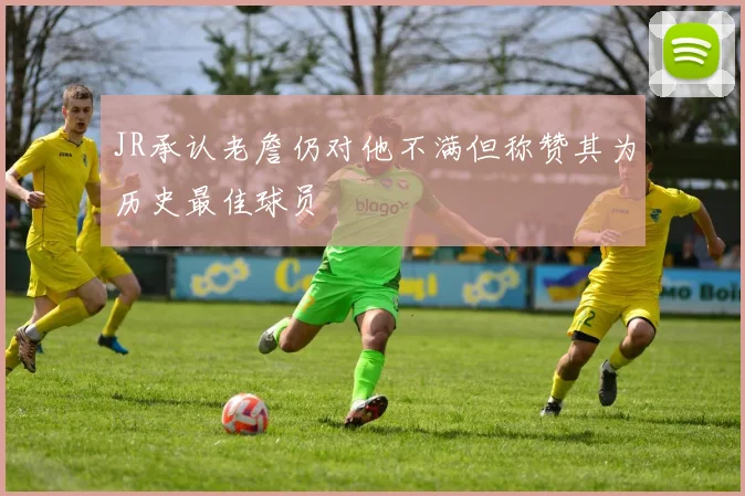 JR承认老詹仍对他不满但称赞其为历史最佳球员