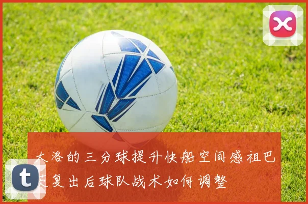 大洛的三分球提升快船空间感祖巴茨复出后球队战术如何调整