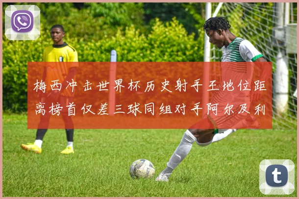 梅西冲击世界杯历史射手王地位距离榜首仅差三球同组对手阿尔及利亚奥地利约旦