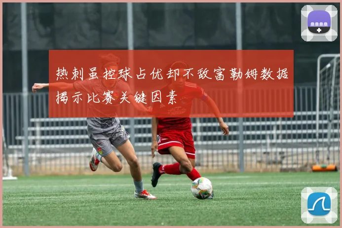 热刺虽控球占优却不敌富勒姆数据揭示比赛关键因素