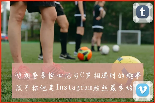 特朗普幕僚回忆与C罗相遇时的趣事孩子称他是Instagram粉丝最多的明星