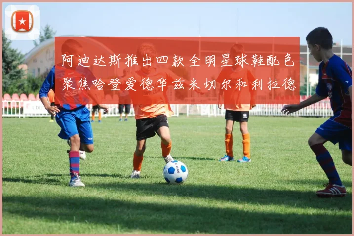 阿迪达斯推出四款全明星球鞋配色聚焦哈登爱德华兹米切尔和利拉德