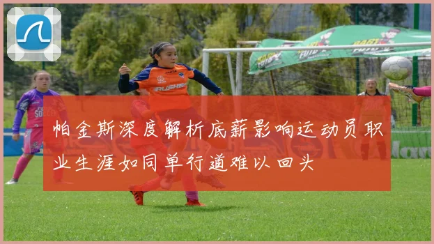 帕金斯深度解析底薪影响运动员职业生涯如同单行道难以回头
