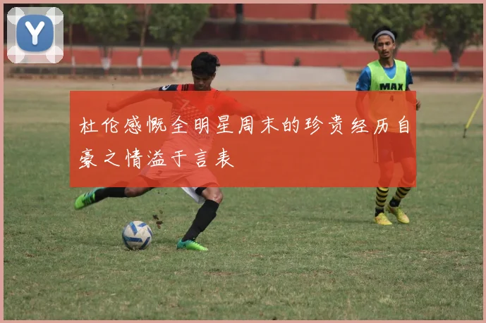 杜伦感慨全明星周末的珍贵经历自豪之情溢于言表