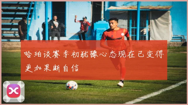 哈珀谈赛季初犹豫心态现在已变得更加果断自信