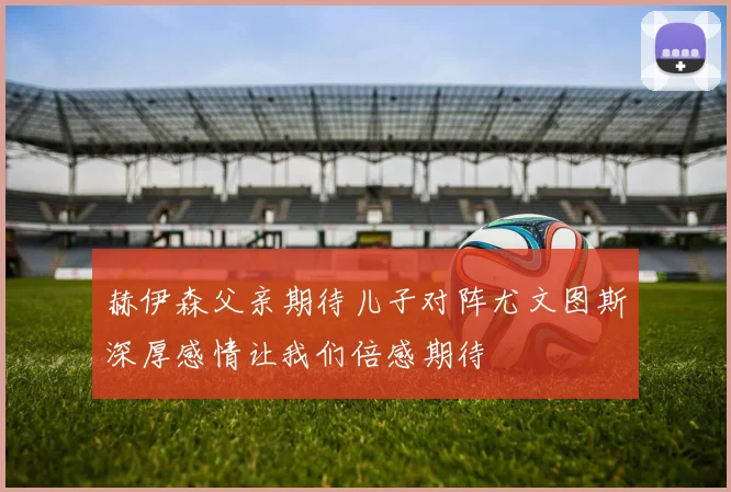 赫伊森父亲期待儿子对阵尤文图斯深厚感情让我们倍感期待
