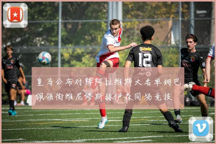 皇马公布对阵阿拉维斯大名单姆巴佩领衔维尼修斯赫伊森同场竞技