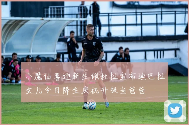 小魔仙喜迎新生佩杜拉宣布迪巴拉女儿今日降生庆祝升级当爸爸