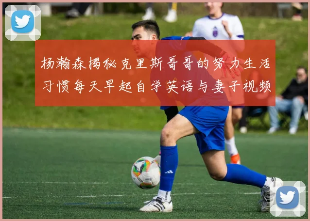 杨瀚森揭秘克里斯哥哥的努力生活习惯每天早起自学英语与妻子视频通话