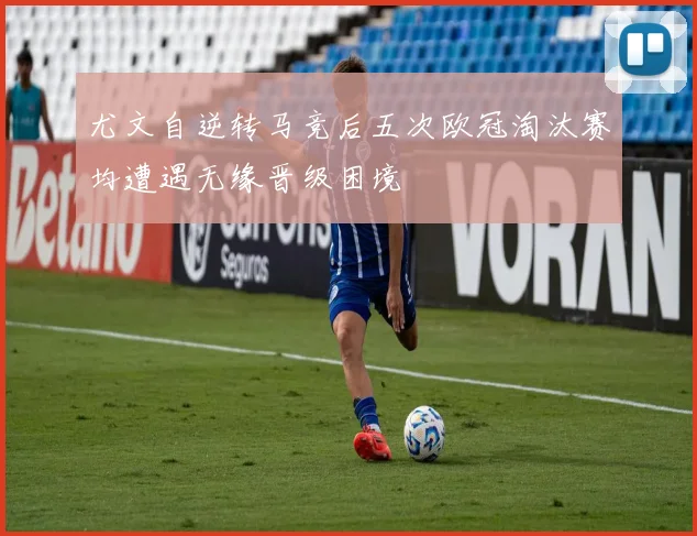 尤文自逆转马竞后五次欧冠淘汰赛均遭遇无缘晋级困境