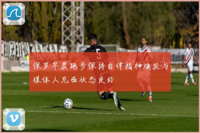 保罗早晨跑步保持自律精神焕发与媒体人见面状态良好