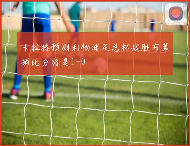 卡拉格预测利物浦足总杯战胜布莱顿比分将是1-0