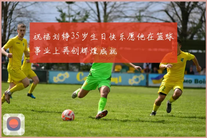 祝福刘铮35岁生日快乐愿他在篮球事业上再创辉煌成就