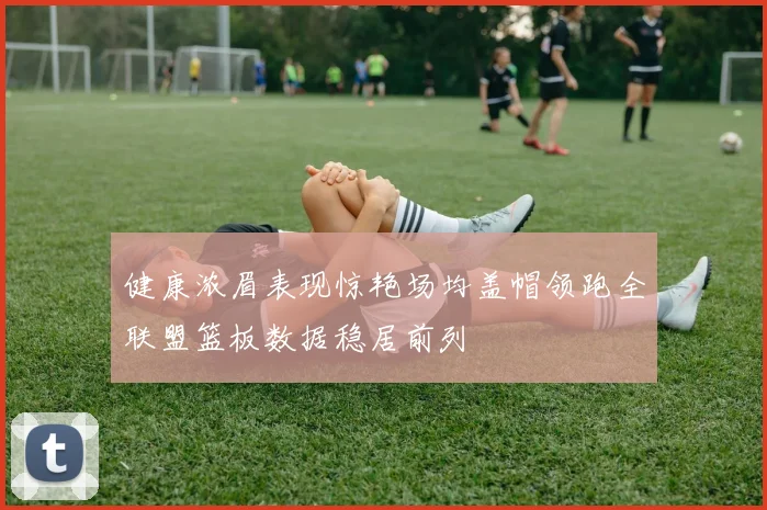 健康浓眉表现惊艳场均盖帽领跑全联盟篮板数据稳居前列
