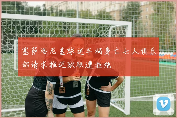 塞萨洛尼基球迷车祸身亡七人俱乐部请求推迟欧联遭拒绝