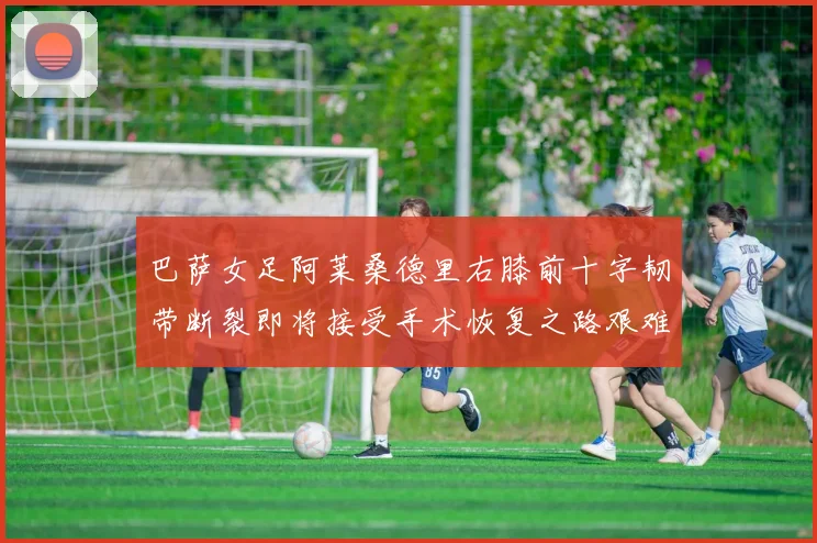 巴萨女足阿莱桑德里右膝前十字韧带断裂即将接受手术恢复之路艰难