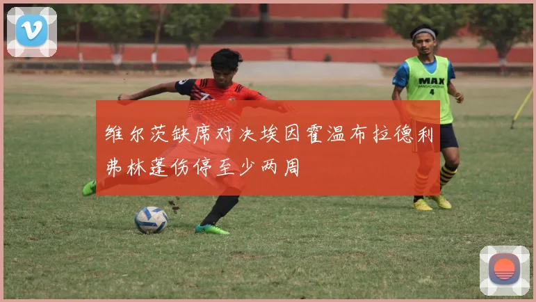 维尔茨缺席对决埃因霍温布拉德利弗林蓬伤停至少两周