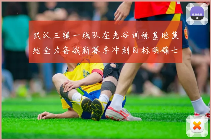 武汉三镇一线队在光谷训练基地集结全力备战新赛季冲刺目标明确士气高涨