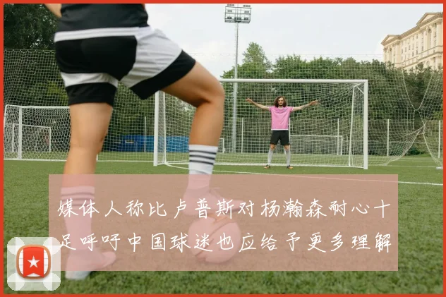 媒体人称比卢普斯对杨瀚森耐心十足呼吁中国球迷也应给予更多理解与支持