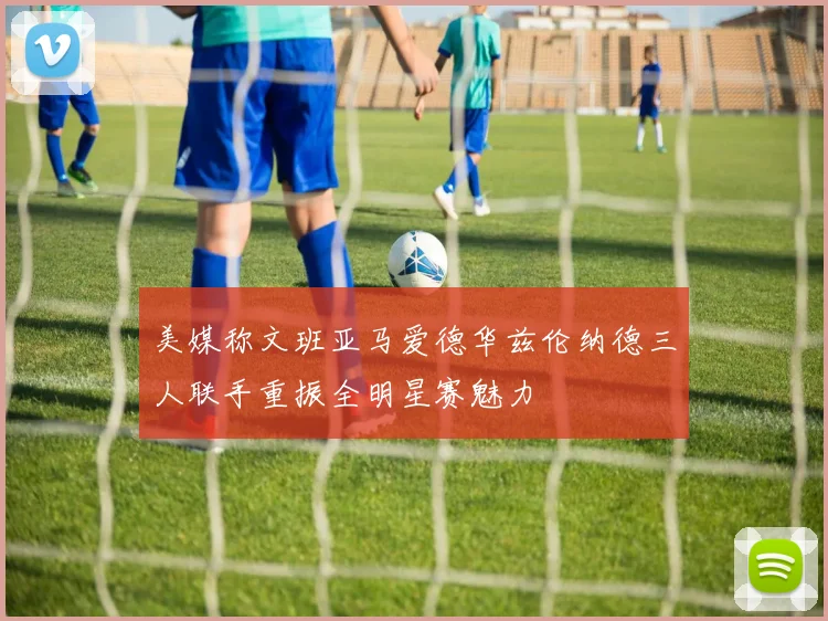 美媒称文班亚马爱德华兹伦纳德三人联手重振全明星赛魅力
