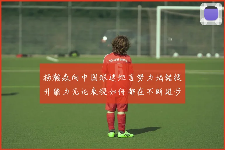 杨瀚森向中国球迷坦言努力试错提升能力无论表现如何都在不断进步
