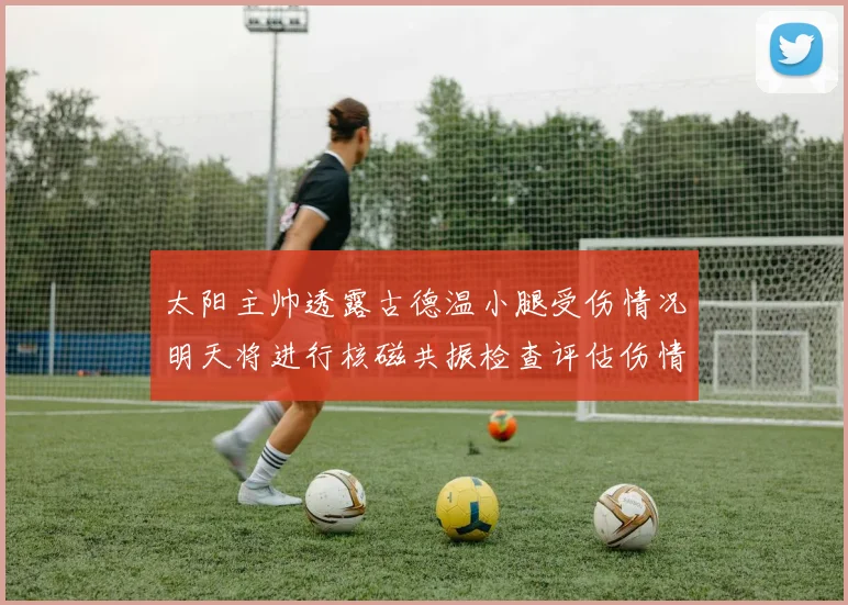 太阳主帅透露古德温小腿受伤情况明天将进行核磁共振检查评估伤情