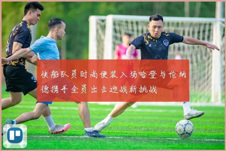 快船队员时尚便装入场哈登与伦纳德携手全员出击迎战新挑战