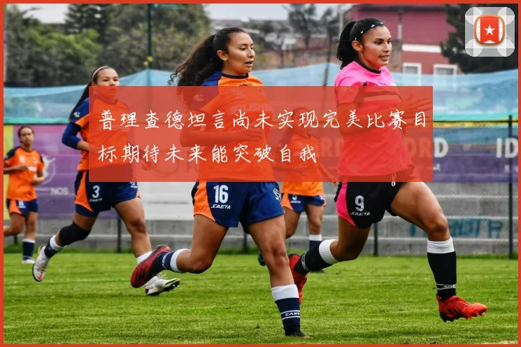 普理查德坦言尚未实现完美比赛目标期待未来能突破自我