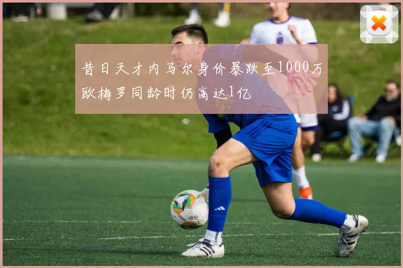 昔日天才内马尔身价暴跌至1000万欧梅罗同龄时仍高达1亿