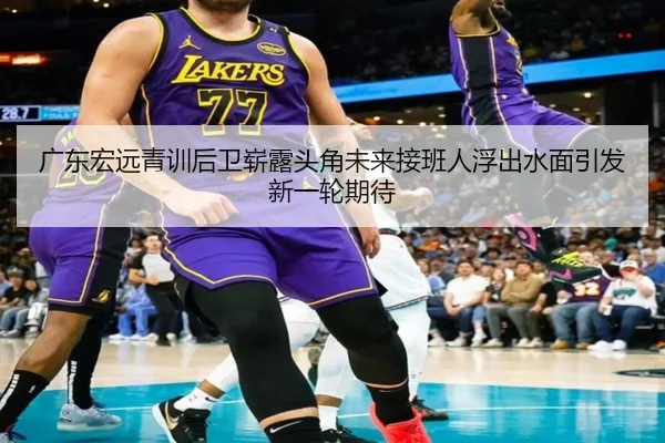 广东宏远青训后卫崭露头角未来接班人浮出水面引发新一轮期待 - Leyu
